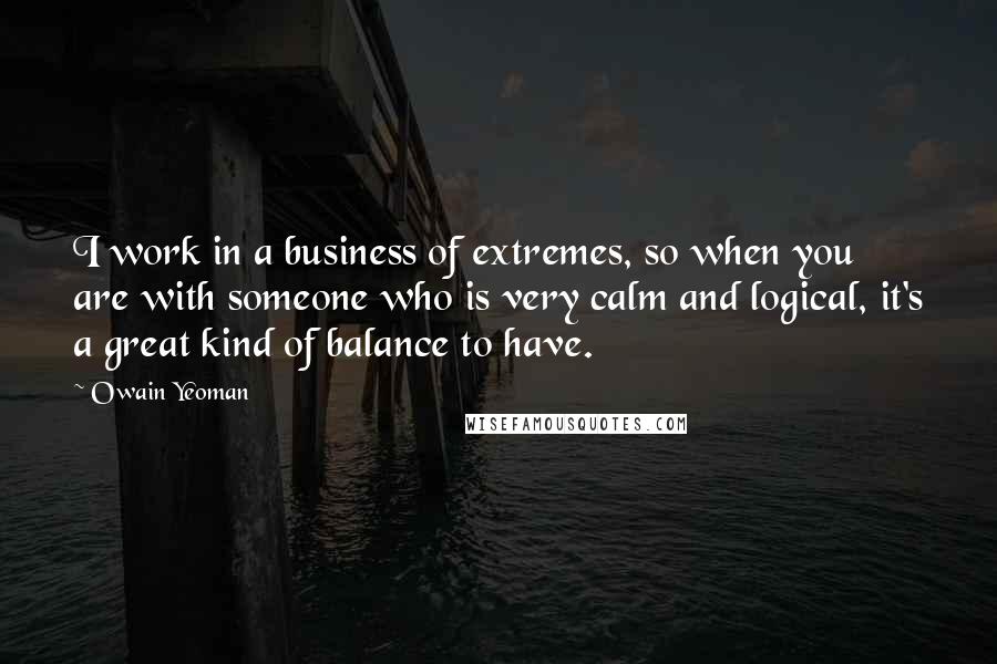 Owain Yeoman Quotes: I work in a business of extremes, so when you are with someone who is very calm and logical, it's a great kind of balance to have.