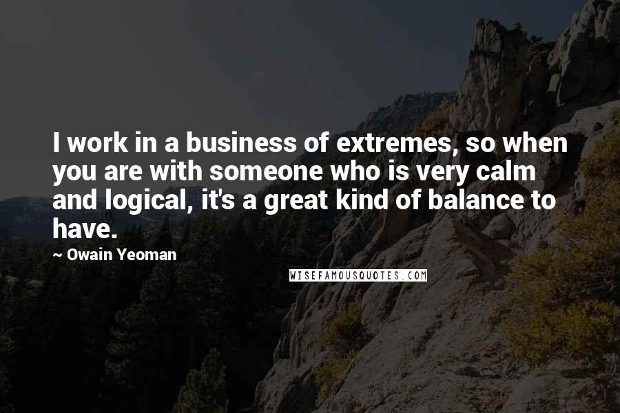 Owain Yeoman Quotes: I work in a business of extremes, so when you are with someone who is very calm and logical, it's a great kind of balance to have.
