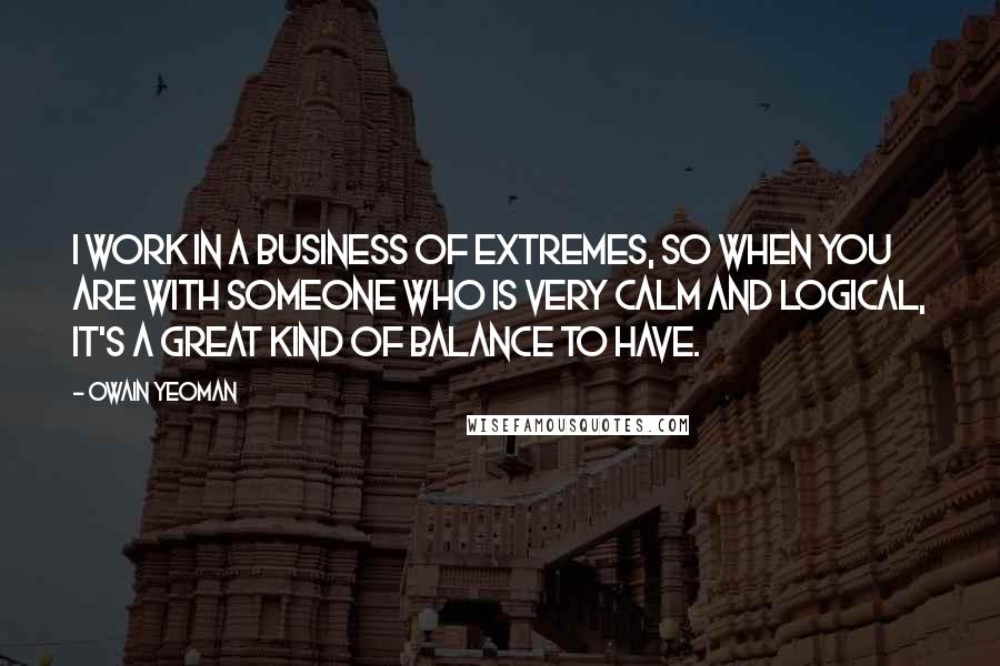 Owain Yeoman Quotes: I work in a business of extremes, so when you are with someone who is very calm and logical, it's a great kind of balance to have.