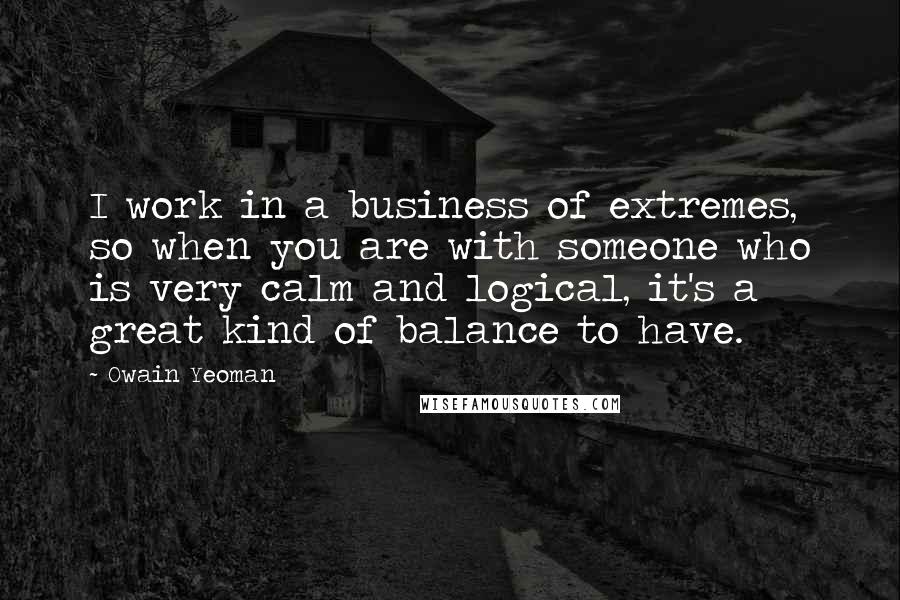 Owain Yeoman Quotes: I work in a business of extremes, so when you are with someone who is very calm and logical, it's a great kind of balance to have.