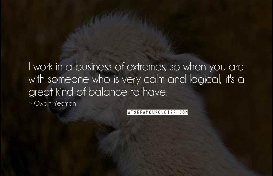 Owain Yeoman Quotes: I work in a business of extremes, so when you are with someone who is very calm and logical, it's a great kind of balance to have.