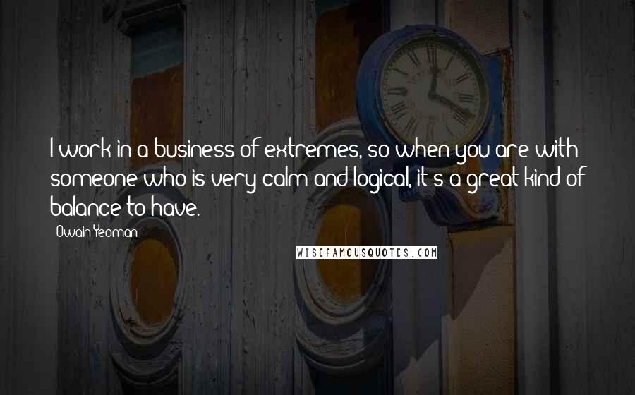 Owain Yeoman Quotes: I work in a business of extremes, so when you are with someone who is very calm and logical, it's a great kind of balance to have.