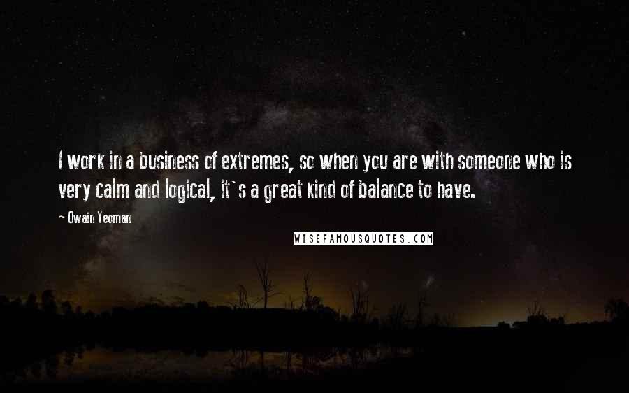 Owain Yeoman Quotes: I work in a business of extremes, so when you are with someone who is very calm and logical, it's a great kind of balance to have.
