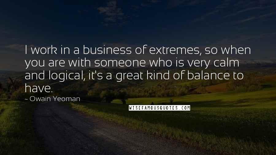 Owain Yeoman Quotes: I work in a business of extremes, so when you are with someone who is very calm and logical, it's a great kind of balance to have.