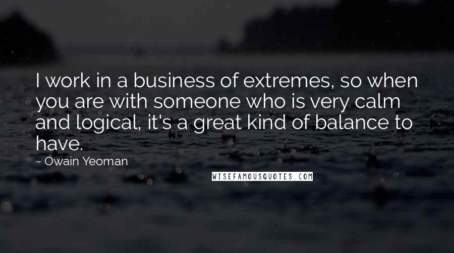 Owain Yeoman Quotes: I work in a business of extremes, so when you are with someone who is very calm and logical, it's a great kind of balance to have.