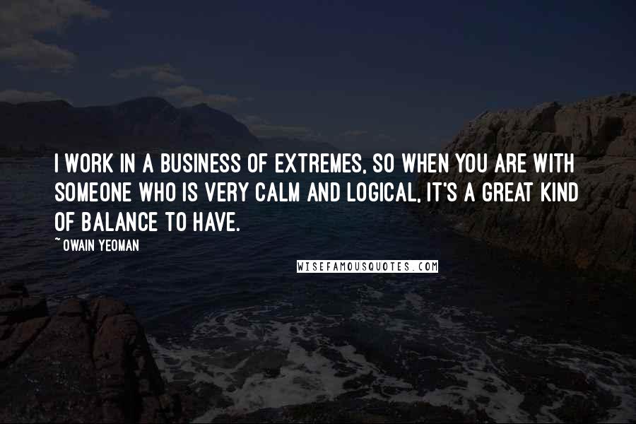 Owain Yeoman Quotes: I work in a business of extremes, so when you are with someone who is very calm and logical, it's a great kind of balance to have.