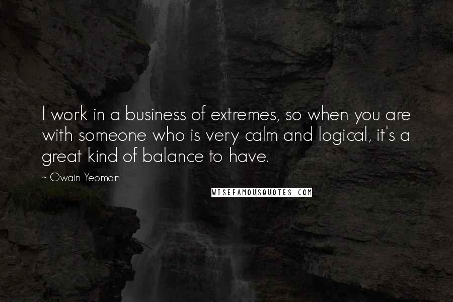 Owain Yeoman Quotes: I work in a business of extremes, so when you are with someone who is very calm and logical, it's a great kind of balance to have.