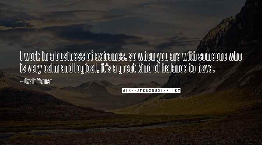 Owain Yeoman Quotes: I work in a business of extremes, so when you are with someone who is very calm and logical, it's a great kind of balance to have.