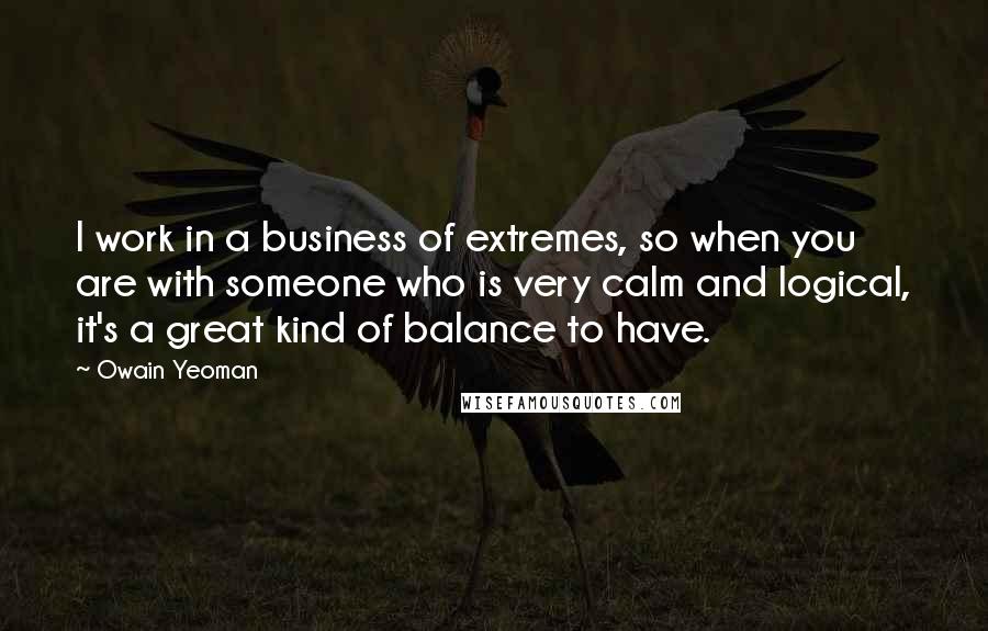 Owain Yeoman Quotes: I work in a business of extremes, so when you are with someone who is very calm and logical, it's a great kind of balance to have.
