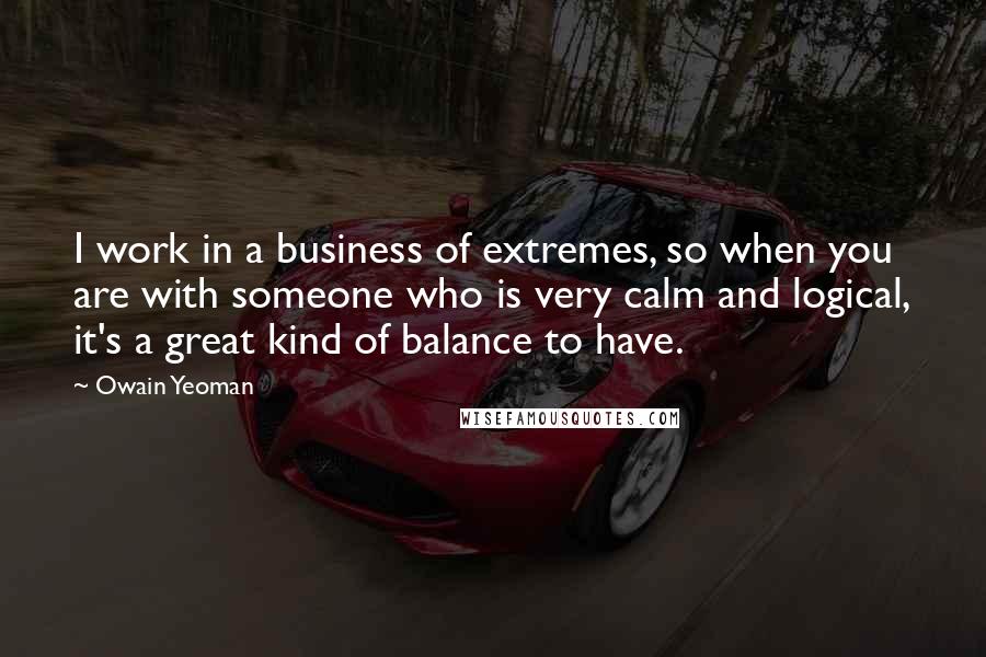 Owain Yeoman Quotes: I work in a business of extremes, so when you are with someone who is very calm and logical, it's a great kind of balance to have.