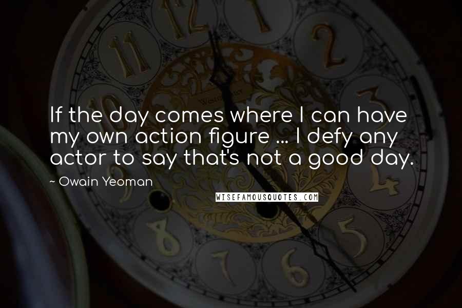 Owain Yeoman Quotes: If the day comes where I can have my own action figure ... I defy any actor to say that's not a good day.