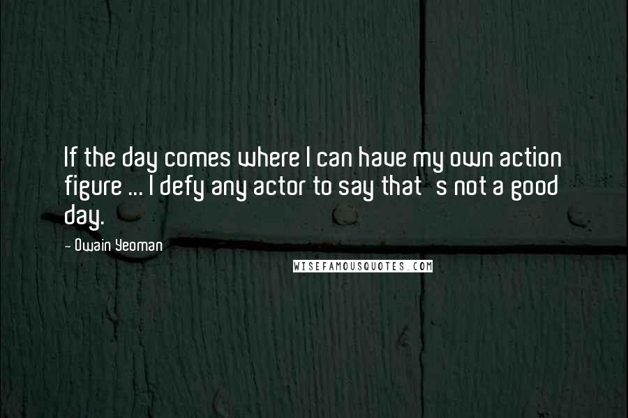 Owain Yeoman Quotes: If the day comes where I can have my own action figure ... I defy any actor to say that's not a good day.