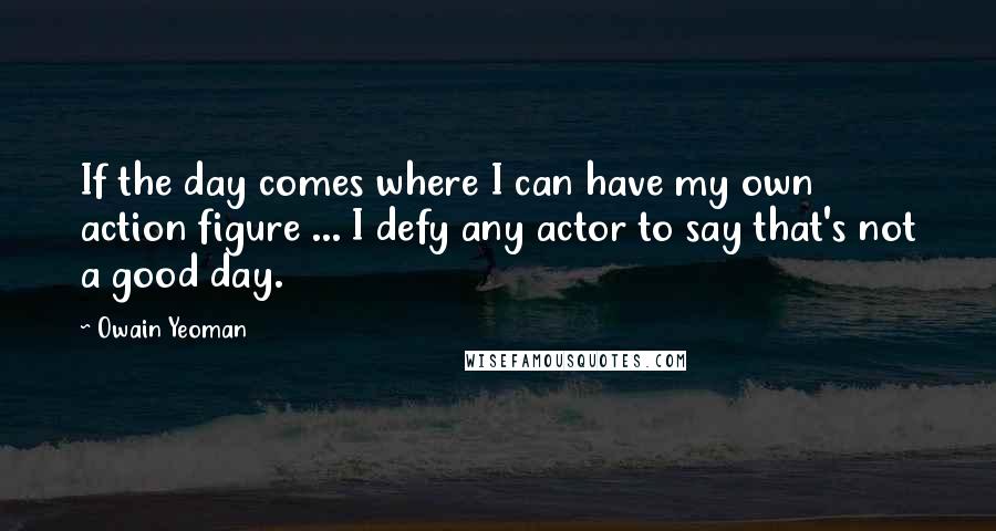 Owain Yeoman Quotes: If the day comes where I can have my own action figure ... I defy any actor to say that's not a good day.