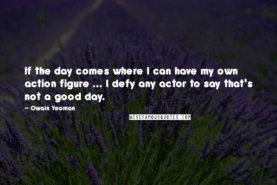 Owain Yeoman Quotes: If the day comes where I can have my own action figure ... I defy any actor to say that's not a good day.