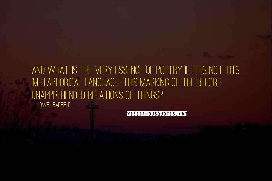 Owen Barfield Quotes: And what is the very essence of poetry if it is not this 'metaphorical language'-this marking of the before unapprehended relations of things?