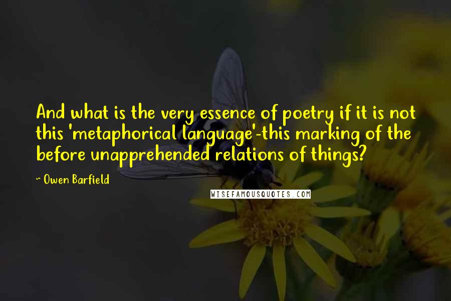 Owen Barfield Quotes: And what is the very essence of poetry if it is not this 'metaphorical language'-this marking of the before unapprehended relations of things?