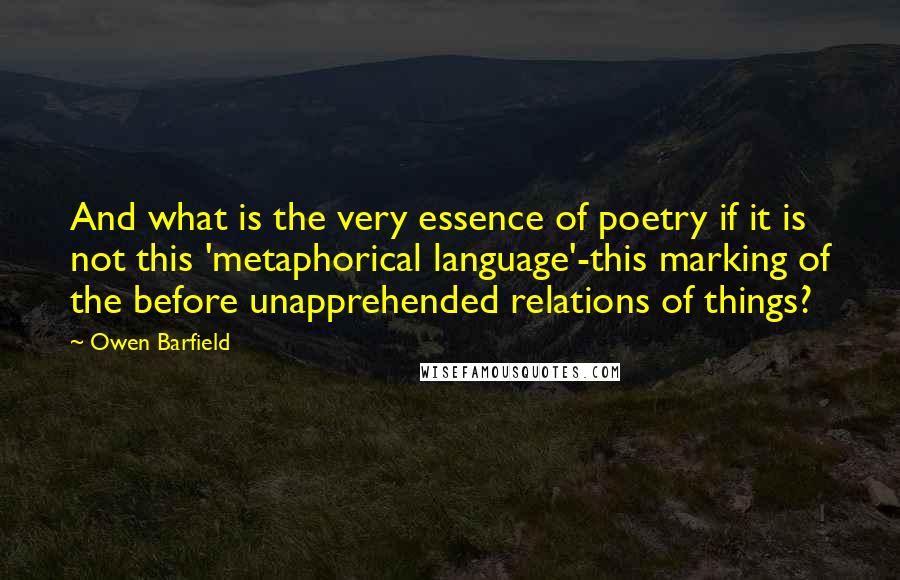 Owen Barfield Quotes: And what is the very essence of poetry if it is not this 'metaphorical language'-this marking of the before unapprehended relations of things?