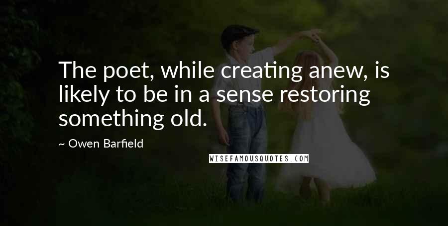 Owen Barfield Quotes: The poet, while creating anew, is likely to be in a sense restoring something old.