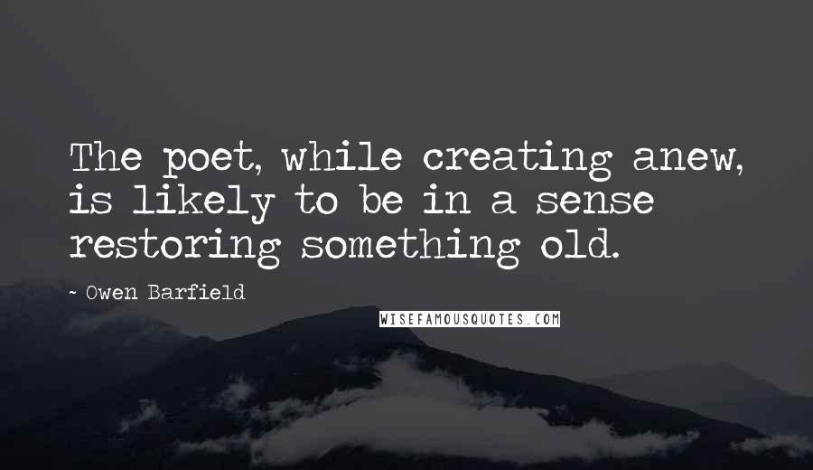 Owen Barfield Quotes: The poet, while creating anew, is likely to be in a sense restoring something old.