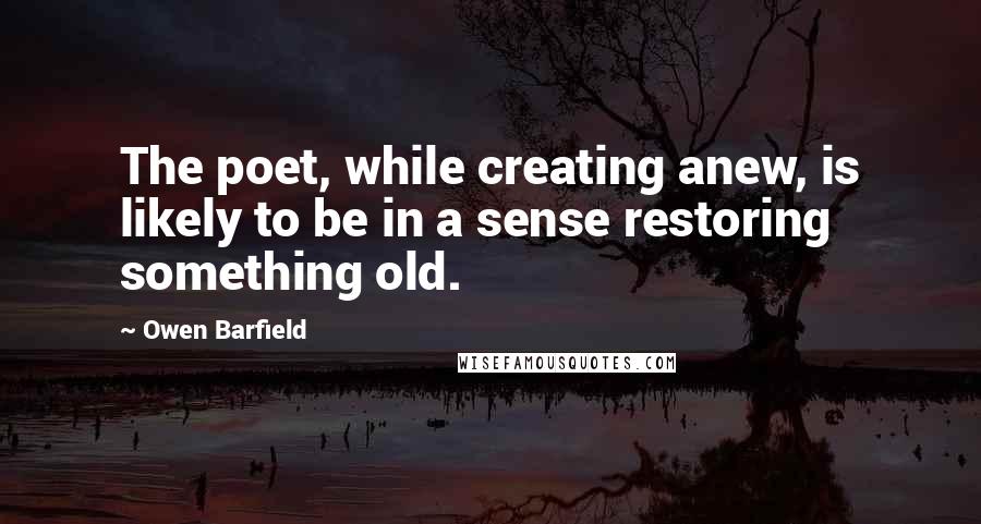 Owen Barfield Quotes: The poet, while creating anew, is likely to be in a sense restoring something old.