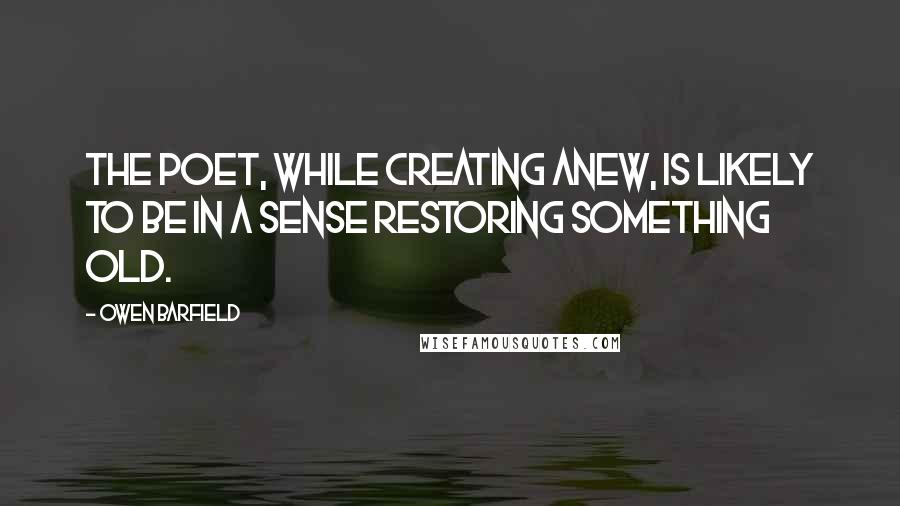 Owen Barfield Quotes: The poet, while creating anew, is likely to be in a sense restoring something old.