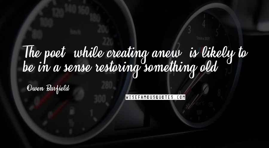 Owen Barfield Quotes: The poet, while creating anew, is likely to be in a sense restoring something old.