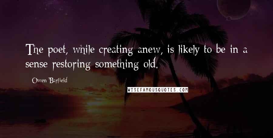 Owen Barfield Quotes: The poet, while creating anew, is likely to be in a sense restoring something old.