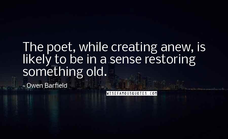 Owen Barfield Quotes: The poet, while creating anew, is likely to be in a sense restoring something old.