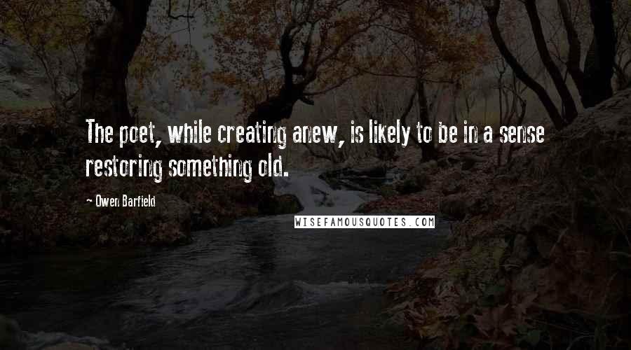 Owen Barfield Quotes: The poet, while creating anew, is likely to be in a sense restoring something old.