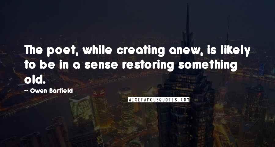 Owen Barfield Quotes: The poet, while creating anew, is likely to be in a sense restoring something old.