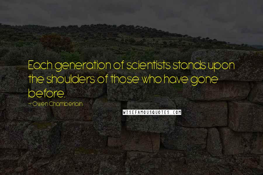 Owen Chamberlain Quotes: Each generation of scientists stands upon the shoulders of those who have gone before.
