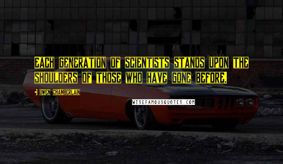 Owen Chamberlain Quotes: Each generation of scientists stands upon the shoulders of those who have gone before.