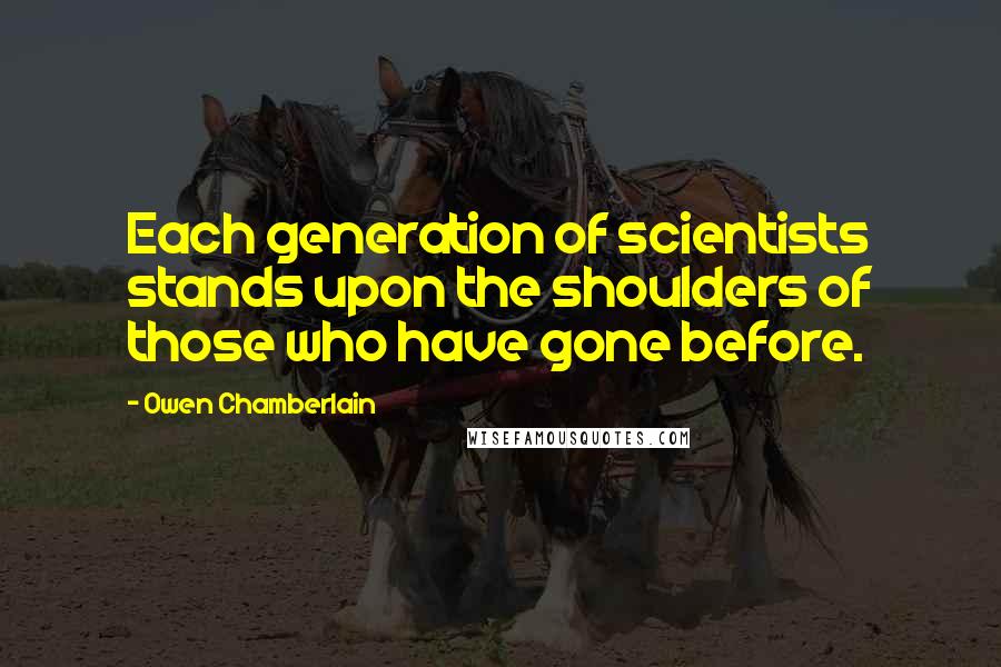 Owen Chamberlain Quotes: Each generation of scientists stands upon the shoulders of those who have gone before.