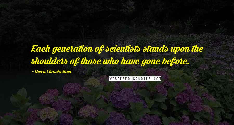 Owen Chamberlain Quotes: Each generation of scientists stands upon the shoulders of those who have gone before.