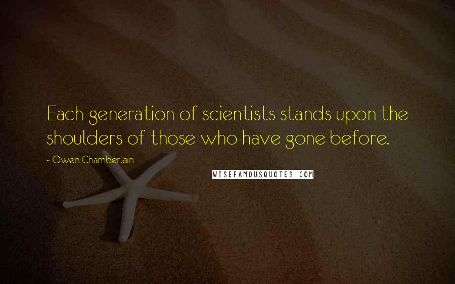 Owen Chamberlain Quotes: Each generation of scientists stands upon the shoulders of those who have gone before.