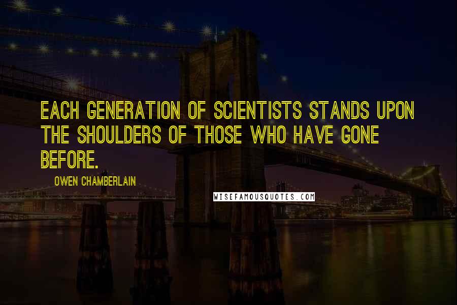 Owen Chamberlain Quotes: Each generation of scientists stands upon the shoulders of those who have gone before.