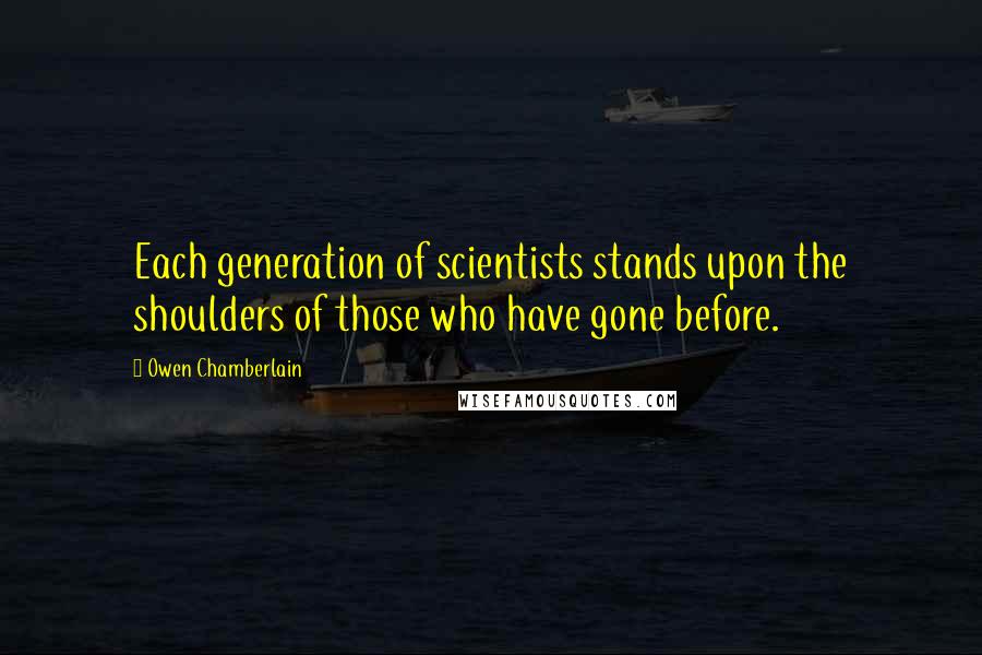 Owen Chamberlain Quotes: Each generation of scientists stands upon the shoulders of those who have gone before.