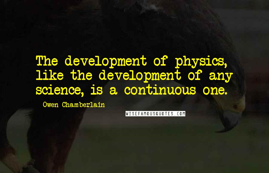 Owen Chamberlain Quotes: The development of physics, like the development of any science, is a continuous one.