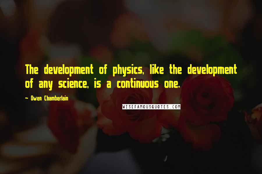 Owen Chamberlain Quotes: The development of physics, like the development of any science, is a continuous one.