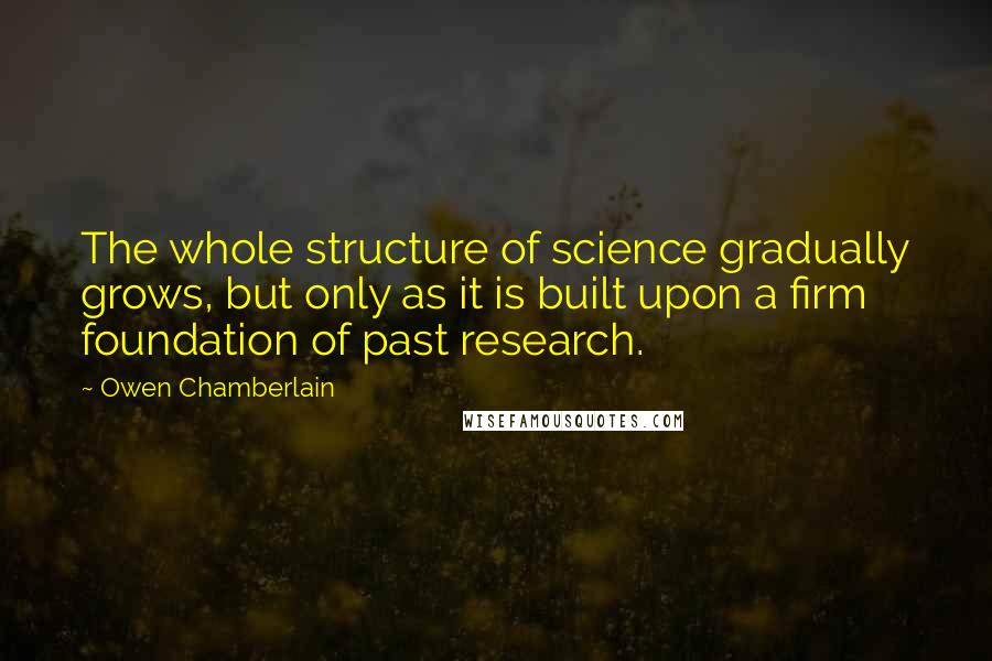 Owen Chamberlain Quotes: The whole structure of science gradually grows, but only as it is built upon a firm foundation of past research.