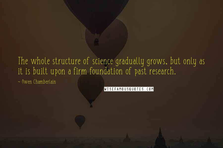 Owen Chamberlain Quotes: The whole structure of science gradually grows, but only as it is built upon a firm foundation of past research.