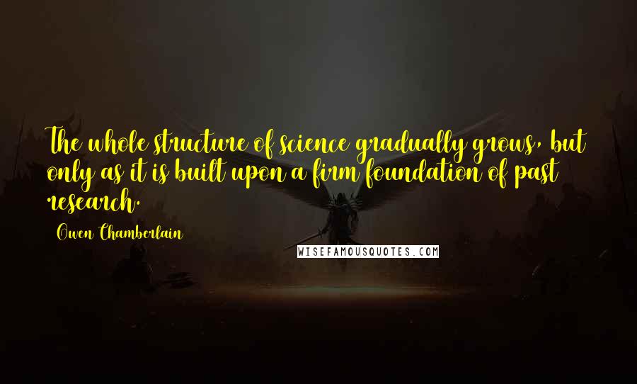 Owen Chamberlain Quotes: The whole structure of science gradually grows, but only as it is built upon a firm foundation of past research.