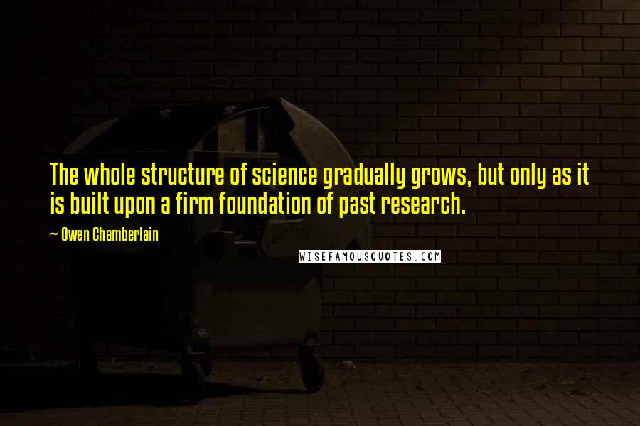 Owen Chamberlain Quotes: The whole structure of science gradually grows, but only as it is built upon a firm foundation of past research.