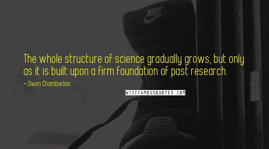 Owen Chamberlain Quotes: The whole structure of science gradually grows, but only as it is built upon a firm foundation of past research.