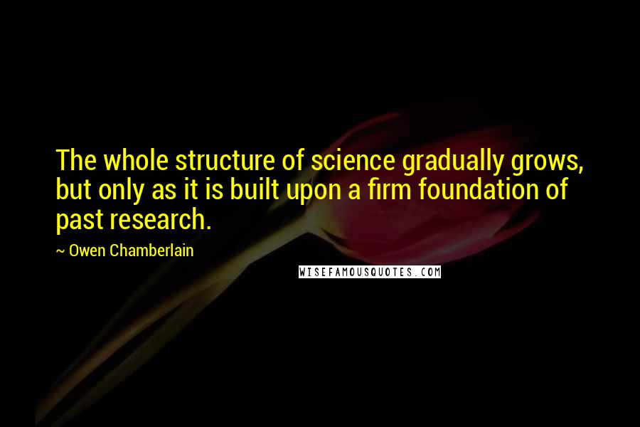 Owen Chamberlain Quotes: The whole structure of science gradually grows, but only as it is built upon a firm foundation of past research.