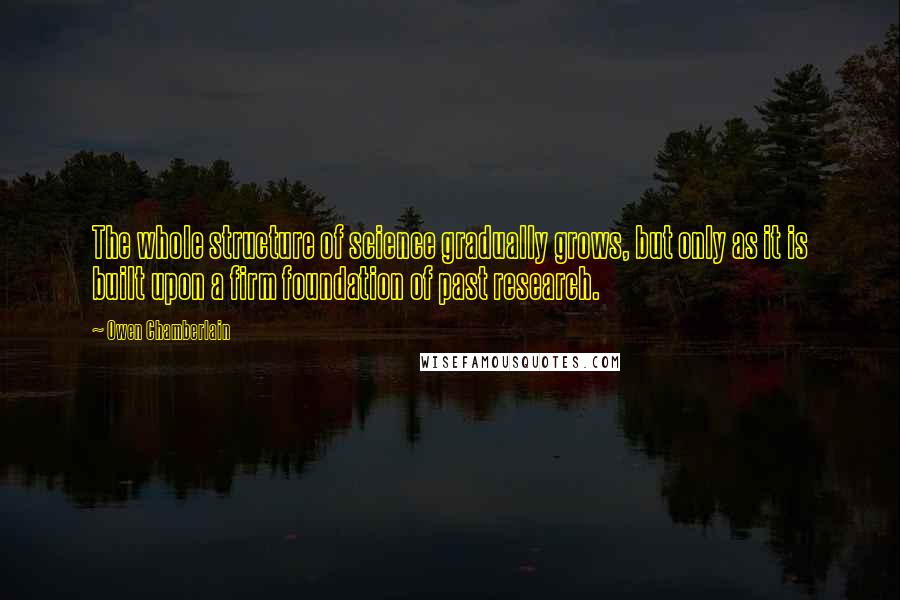 Owen Chamberlain Quotes: The whole structure of science gradually grows, but only as it is built upon a firm foundation of past research.