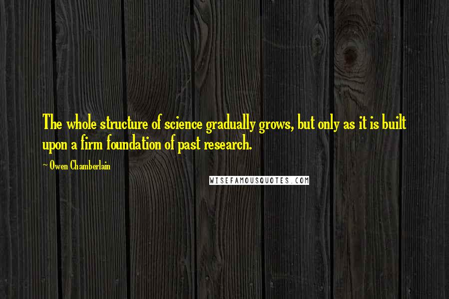 Owen Chamberlain Quotes: The whole structure of science gradually grows, but only as it is built upon a firm foundation of past research.