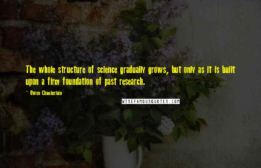 Owen Chamberlain Quotes: The whole structure of science gradually grows, but only as it is built upon a firm foundation of past research.