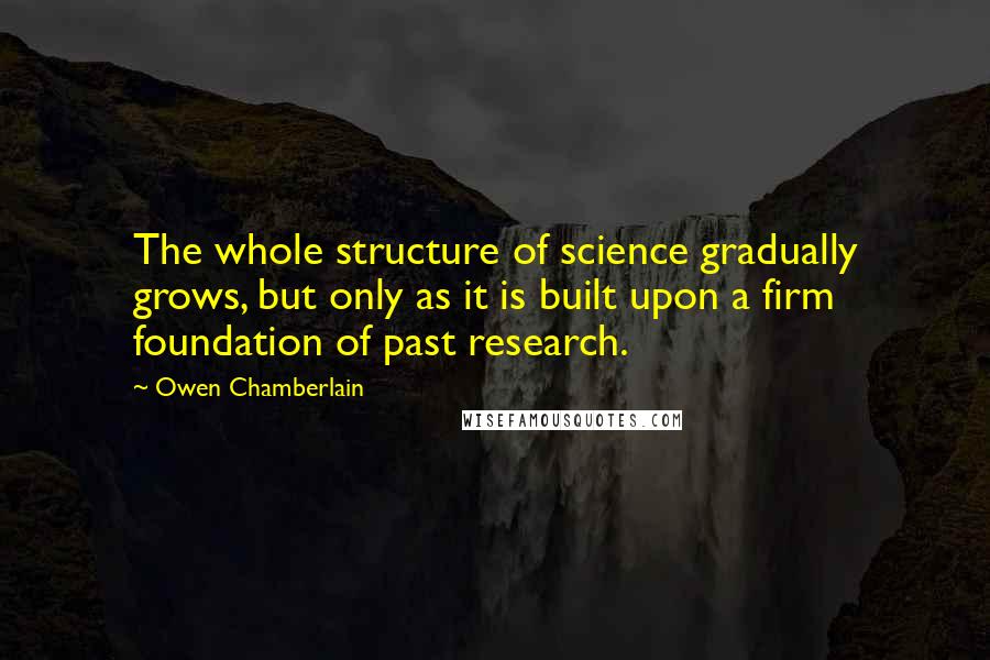 Owen Chamberlain Quotes: The whole structure of science gradually grows, but only as it is built upon a firm foundation of past research.