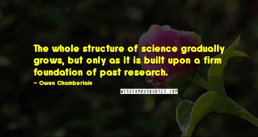 Owen Chamberlain Quotes: The whole structure of science gradually grows, but only as it is built upon a firm foundation of past research.